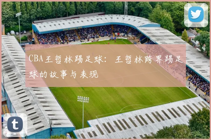 CBA王哲林踢足球：王哲林跨界踢足球的故事与表现