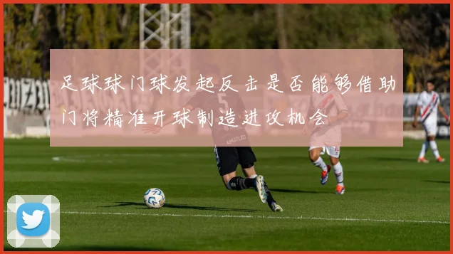 足球球门球发起反击是否能够借助门将精准开球制造进攻机会