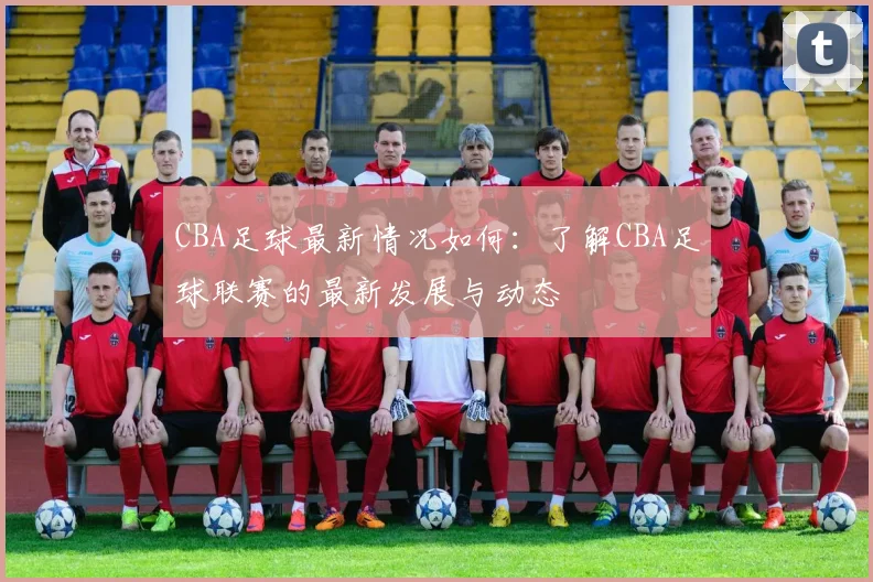 CBA足球最新情况如何：了解CBA足球联赛的最新发展与动态